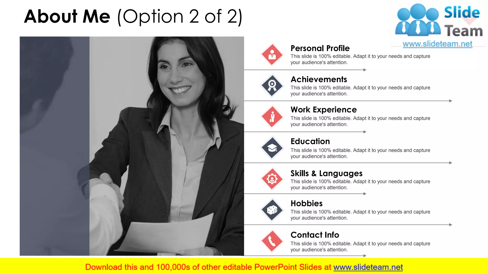 About Me (Option 2 of 2) 4
Personal Profile
This slide is 100% editable. Adapt it to your needs and capture
your audience's attention.
Achievements
This slide is 100% editable. Adapt it to your needs and capture
your audience's attention.
Work Experience
This slide is 100% editable. Adapt it to your needs and capture
your audience's attention.
Education
This slide is 100% editable. Adapt it to your needs and capture
your audience's attention.
Skills & Languages
This slide is 100% editable. Adapt it to your needs and capture
your audience's attention.
Hobbies
This slide is 100% editable. Adapt it to your needs and capture
your audience's attention.
Contact Info
This slide is 100% editable. Adapt it to your needs and capture
your audience's attention.
 