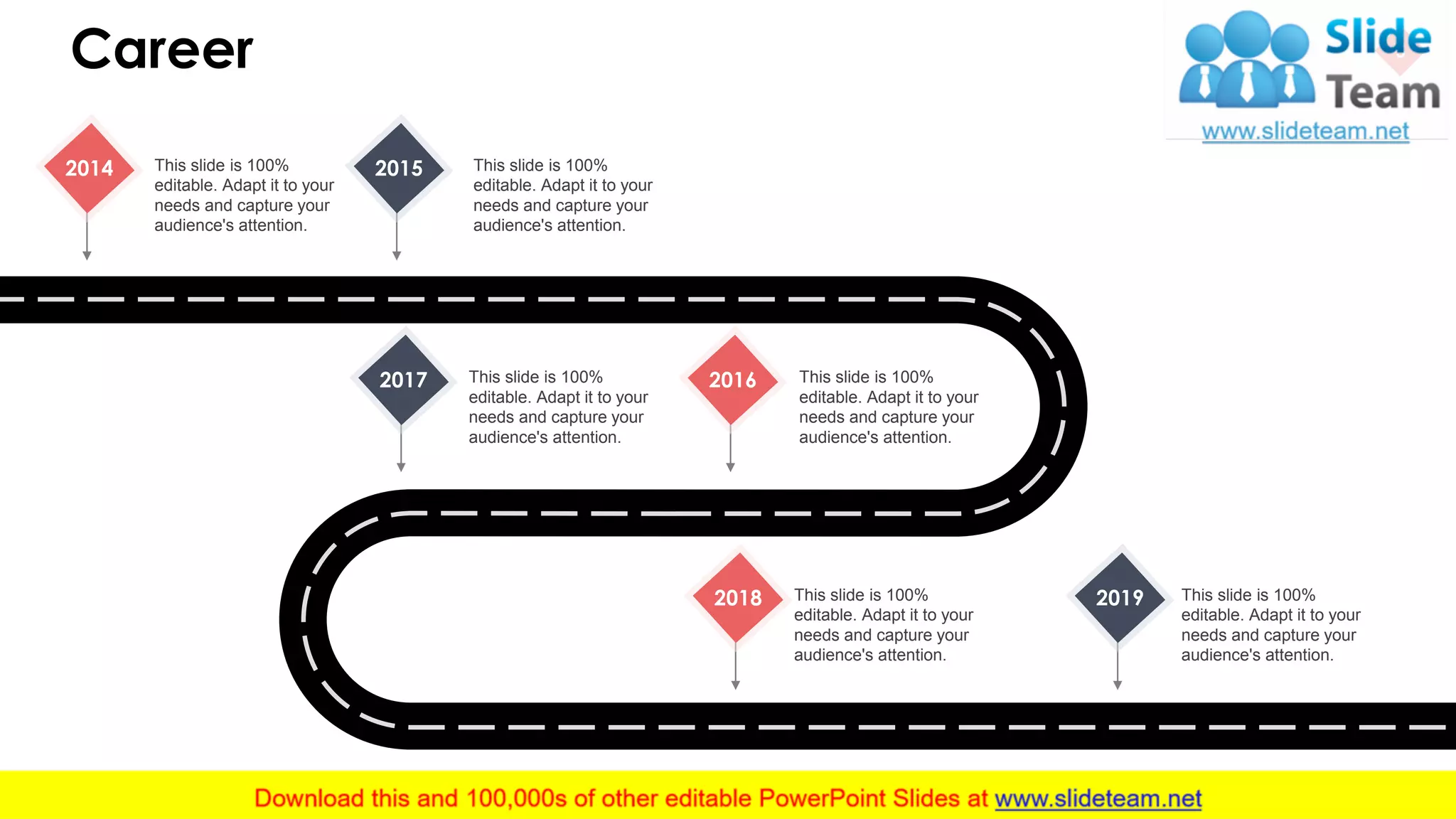 Career 5
2018 This slide is 100%
editable. Adapt it to your
needs and capture your
audience's attention.
2019 This slide is 100%
editable. Adapt it to your
needs and capture your
audience's attention.
2014 This slide is 100%
editable. Adapt it to your
needs and capture your
audience's attention.
2015 This slide is 100%
editable. Adapt it to your
needs and capture your
audience's attention.
2016 This slide is 100%
editable. Adapt it to your
needs and capture your
audience's attention.
2017 This slide is 100%
editable. Adapt it to your
needs and capture your
audience's attention.
 