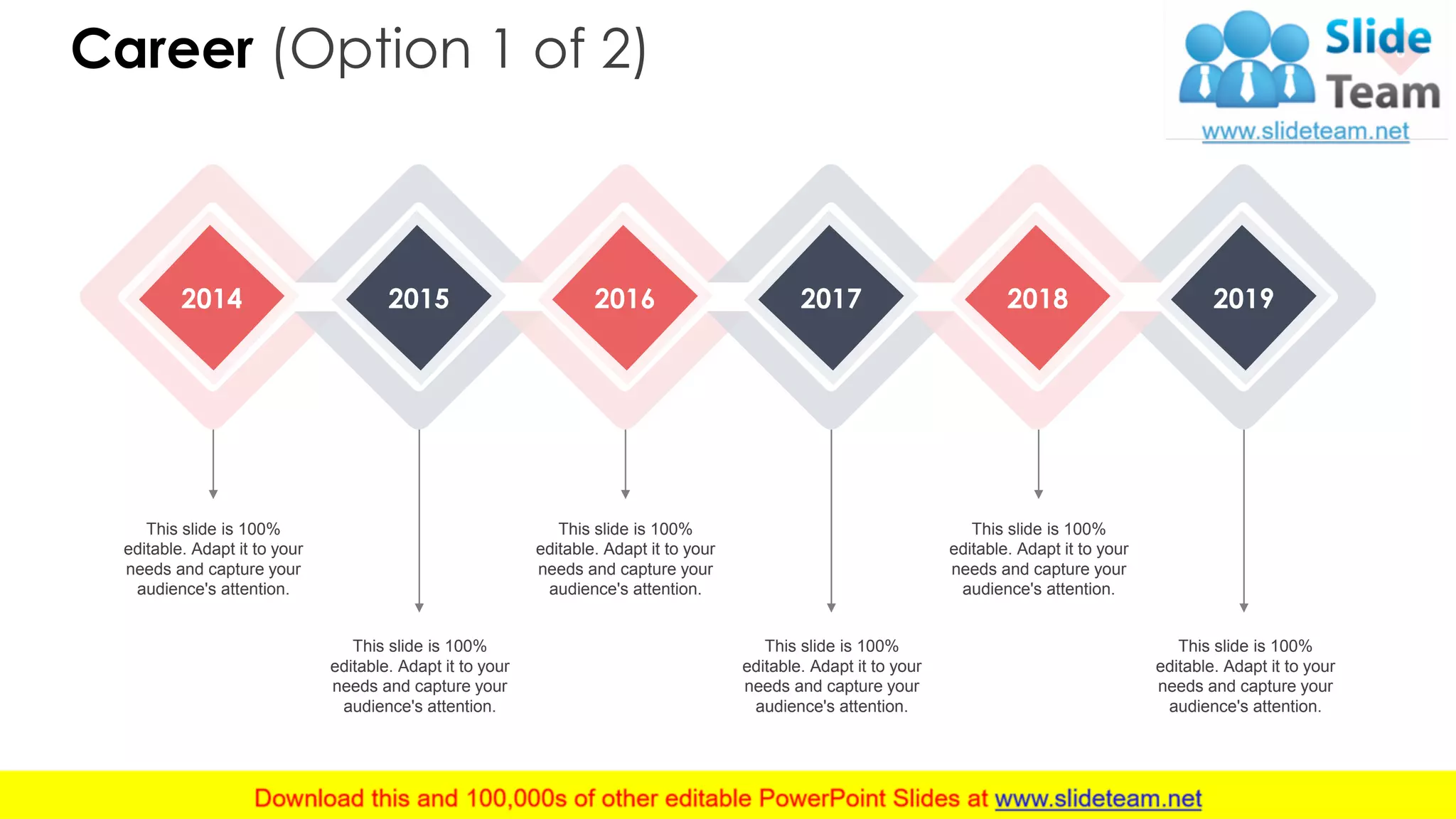 Career (Option 1 of 2) 6
2014 2015 2016 2017 2018 2019
This slide is 100%
editable. Adapt it to your
needs and capture your
audience's attention.
This slide is 100%
editable. Adapt it to your
needs and capture your
audience's attention.
This slide is 100%
editable. Adapt it to your
needs and capture your
audience's attention.
This slide is 100%
editable. Adapt it to your
needs and capture your
audience's attention.
This slide is 100%
editable. Adapt it to your
needs and capture your
audience's attention.
This slide is 100%
editable. Adapt it to your
needs and capture your
audience's attention.
 