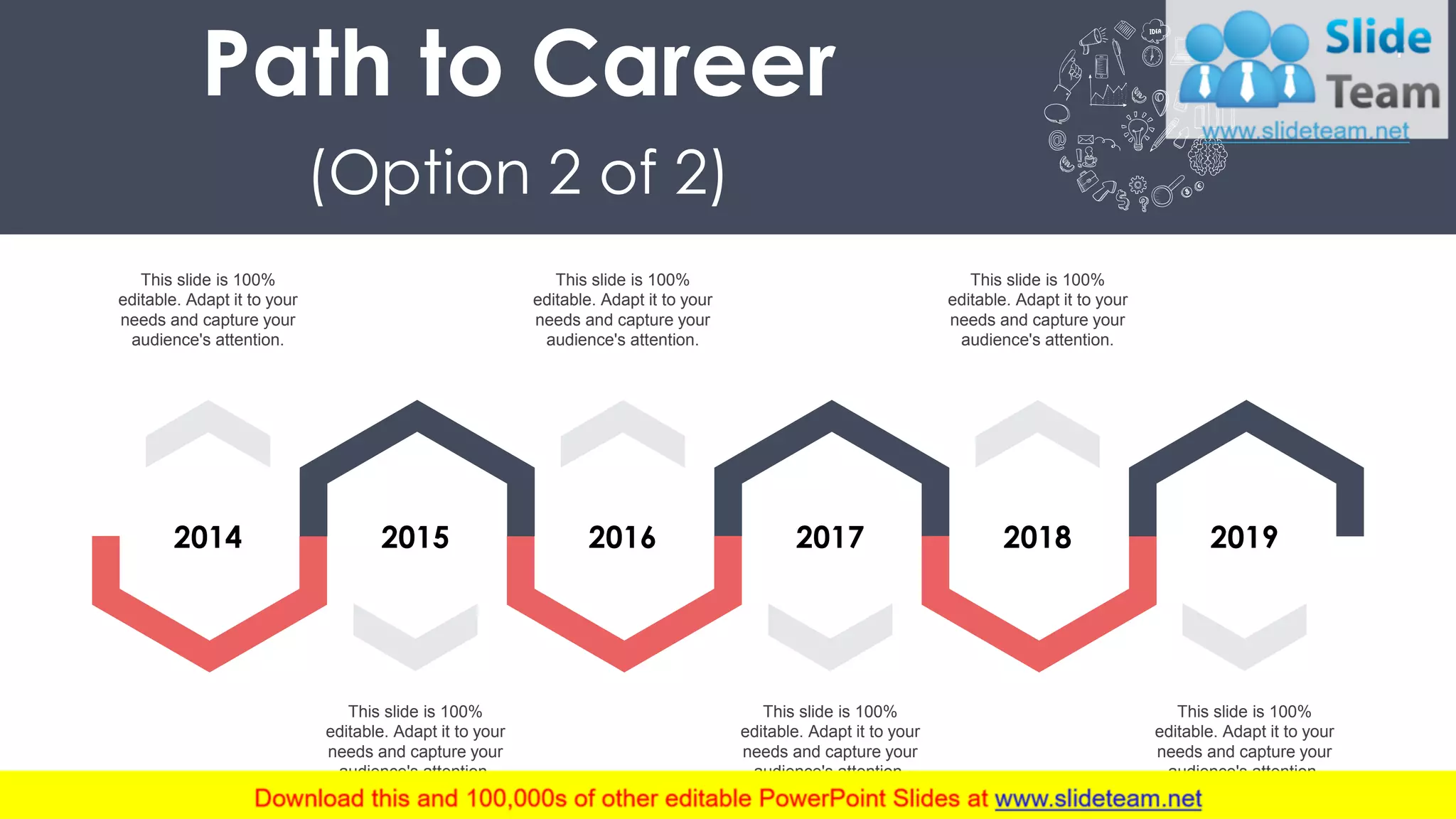 7
2014 2015 2016 2017 2018 2019
This slide is 100%
editable. Adapt it to your
needs and capture your
audience's attention.
This slide is 100%
editable. Adapt it to your
needs and capture your
audience's attention.
This slide is 100%
editable. Adapt it to your
needs and capture your
audience's attention.
This slide is 100%
editable. Adapt it to your
needs and capture your
audience's attention.
This slide is 100%
editable. Adapt it to your
needs and capture your
audience's attention.
This slide is 100%
editable. Adapt it to your
needs and capture your
audience's attention.
Path to Career
(Option 2 of 2)
 