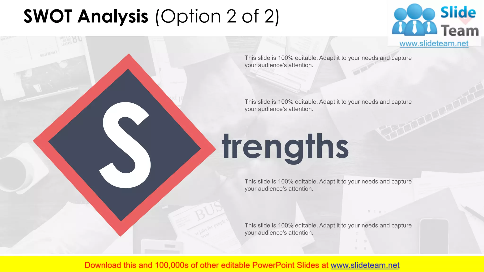 SWOT Analysis (Option 2 of 2) 9
trengths
This slide is 100% editable. Adapt it to your needs and capture
your audience's attention.
This slide is 100% editable. Adapt it to your needs and capture
your audience's attention.
This slide is 100% editable. Adapt it to your needs and capture
your audience's attention.
This slide is 100% editable. Adapt it to your needs and capture
your audience's attention.
 