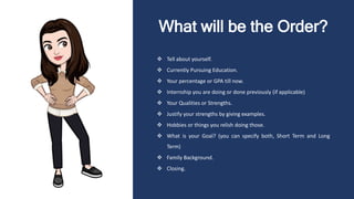 What will be the Order?
 Tell about yourself.
 Currently Pursuing Education.
 Your percentage or GPA till now.
 Internship you are doing or done previously (if applicable)
 Your Qualities or Strengths.
 Justify your strengths by giving examples.
 Hobbies or things you relish doing those.
 What is your Goal? (you can specify both, Short Term and Long
Term)
 Family Background.
 Closing.
 