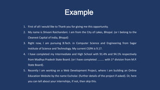 Example
1. First of all I would like to Thank you for giving me this opportunity.
2. My name is Shivani Raichandani. I am from the City of Lakes, Bhopal. (or I belong to the
Cleanest Capital of India, Bhopal)
3. Right now, I am pursuing B.Tech. in Computer Science and Engineering from Sagar
Institute of Science and Technology. My current CGPA is 9.17.
4. I have completed my Intermediate and High School with 91.4% and 94.1% respectively
from Madhya Pradesh State Board. (or I have completed ......... with 1st division from M.P.
State Board).
5. Recently I am working on a Web Development Project, where I am building an Online
Education Website by the name Escholar. (further details of the project if asked). Or, here
you can tell about your internships, if not, then skip this.
 