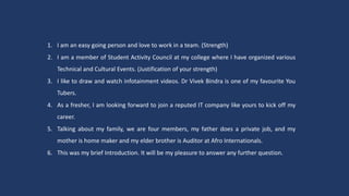 1. I am an easy going person and love to work in a team. (Strength)
2. I am a member of Student Activity Council at my college where I have organized various
Technical and Cultural Events. (Justification of your strength)
3. I like to draw and watch infotainment videos. Dr Vivek Bindra is one of my favourite You
Tubers.
4. As a fresher, I am looking forward to join a reputed IT company like yours to kick off my
career.
5. Talking about my family, we are four members, my father does a private job, and my
mother is home maker and my elder brother is Auditor at Afro Internationals.
6. This was my brief Introduction. It will be my pleasure to answer any further question.
 