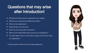 Questions that may arise
after Introduction!
 What kind of events have you organized in your college?
 What do you understand by infotainment videos?
 What are your weaknesses?
 What job does your father do?
 Where do you see yourself in five years?
 What are the related fields with the role you are applying for?
 If you get higher salary in some other company, then will you leave
our organization?
… Further questions will be from your study background.
 