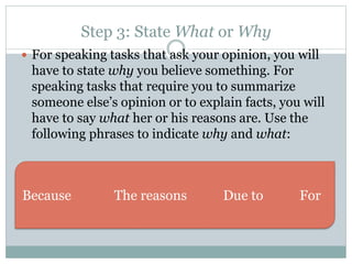 Step 3: State What or Why 
 For speaking tasks that ask your opinion, you will 
have to state why you believe something. For 
speaking tasks that require you to summarize 
someone else’s opinion or to explain facts, you will 
have to say what her or his reasons are. Use the 
following phrases to indicate why and what: 
Because The reasons Due to For 
 