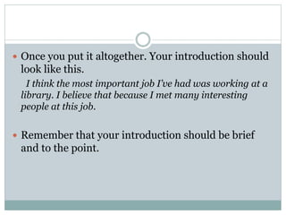  Once you put it altogether. Your introduction should 
look like this. 
I think the most important job I’ve had was working at a 
library. I believe that because I met many interesting 
people at this job. 
 Remember that your introduction should be brief 
and to the point. 
 