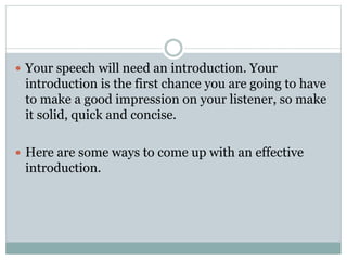  Your speech will need an introduction. Your 
introduction is the first chance you are going to have 
to make a good impression on your listener, so make 
it solid, quick and concise. 
 Here are some ways to come up with an effective 
introduction. 
 