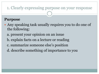1. Clearly expressing purpose on your response 
Purpose 
 Any speaking task usually requires you to do one of 
the following: 
a. present your opinion on an issue 
b. explain facts on a lecture or reading 
c. summarize someone else’s position 
d. describe something of importance to you 
 