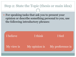 Step 2: State the Topic (thesis or main idea) 
 For speaking tasks that ask you to present your 
opinion or describe something personal to you, use 
the following introductory phrases: 
I believe I think I feel 
My view is My opinion is My preference is 
 