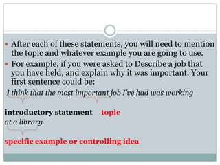  After each of these statements, you will need to mention 
the topic and whatever example you are going to use. 
 For example, if you were asked to Describe a job that 
you have held, and explain why it was important. Your 
first sentence could be: 
I think that the most important job I’ve had was working 
introductory statement topic 
at a library. 
specific example or controlling idea 
 