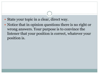  State your topic in a clear, direct way. 
 Notice that in opinion questions there is no right or 
wrong answers. Your purpose is to convince the 
listener that your position is correct, whatever your 
position is. 
 