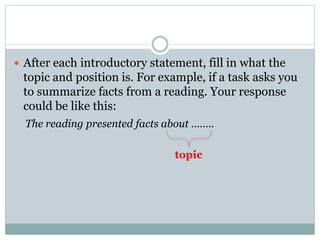 After each introductory statement, fill in what the 
topic and position is. For example, if a task asks you 
to summarize facts from a reading. Your response 
could be like this: 
The reading presented facts about …….. 
topic 
 