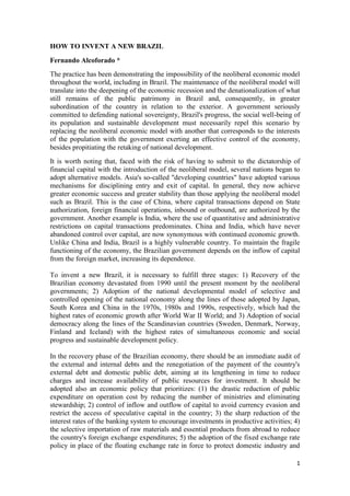 1
HOW TO INVENT A NEW BRAZIL
Fernando Alcoforado *
The practice has been demonstrating the impossibility of the neoliberal economic model
throughout the world, including in Brazil. The maintenance of the neoliberal model will
translate into the deepening of the economic recession and the denationalization of what
still remains of the public patrimony in Brazil and, consequently, in greater
subordination of the country in relation to the exterior. A government seriously
committed to defending national sovereignty, Brazil's progress, the social well-being of
its population and sustainable development must necessarily repel this scenario by
replacing the neoliberal economic model with another that corresponds to the interests
of the population with the government exerting an effective control of the economy,
besides propitiating the retaking of national development.
It is worth noting that, faced with the risk of having to submit to the dictatorship of
financial capital with the introduction of the neoliberal model, several nations began to
adopt alternative models. Asia's so-called "developing countries" have adopted various
mechanisms for disciplining entry and exit of capital. In general, they now achieve
greater economic success and greater stability than those applying the neoliberal model
such as Brazil. This is the case of China, where capital transactions depend on State
authorization, foreign financial operations, inbound or outbound, are authorized by the
government. Another example is India, where the use of quantitative and administrative
restrictions on capital transactions predominates. China and India, which have never
abandoned control over capital, are now synonymous with continued economic growth.
Unlike China and India, Brazil is a highly vulnerable country. To maintain the fragile
functioning of the economy, the Brazilian government depends on the inflow of capital
from the foreign market, increasing its dependence.
To invent a new Brazil, it is necessary to fulfill three stages: 1) Recovery of the
Brazilian economy devastated from 1990 until the present moment by the neoliberal
governments; 2) Adoption of the national developmental model of selective and
controlled opening of the national economy along the lines of those adopted by Japan,
South Korea and China in the 1970s, 1980s and 1990s, respectively, which had the
highest rates of economic growth after World War II World; and 3) Adoption of social
democracy along the lines of the Scandinavian countries (Sweden, Denmark, Norway,
Finland and Iceland) with the highest rates of simultaneous economic and social
progress and sustainable development policy.
In the recovery phase of the Brazilian economy, there should be an immediate audit of
the external and internal debts and the renegotiation of the payment of the country's
external debt and domestic public debt, aiming at its lengthening in time to reduce
charges and increase availability of public resources for investment. It should be
adopted also an economic policy that prioritizes: (1) the drastic reduction of public
expenditure on operation cost by reducing the number of ministries and eliminating
stewardship; 2) control of inflow and outflow of capital to avoid currency evasion and
restrict the access of speculative capital in the country; 3) the sharp reduction of the
interest rates of the banking system to encourage investments in productive activities; 4)
the selective importation of raw materials and essential products from abroad to reduce
the country's foreign exchange expenditures; 5) the adoption of the fixed exchange rate
policy in place of the floating exchange rate in force to protect domestic industry and
 