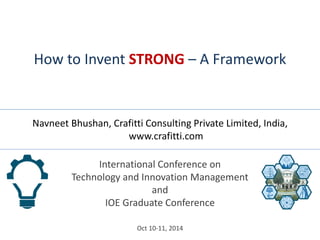 International Conference on Technology and Innovation Management and IOE Graduate Conference 
Oct 10-11, 2014 
How to Invent STRONG – A Framework 
Navneet Bhushan, Crafitti Consulting Private Limited, India, www.crafitti.com  