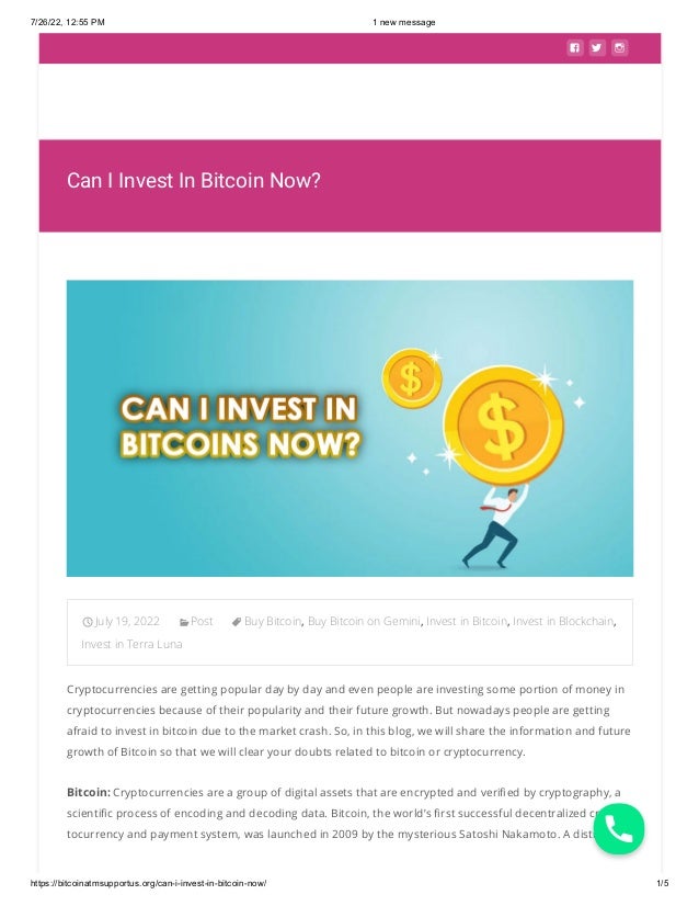 7/26/22, 12:55 PM 1 new message
https://bitcoinatmsupportus.org/can-i-invest-in-bitcoin-now/ 1/5
  
Can I Invest In Bitcoin Now?
July 19, 2022 Post Buy Bitcoin, Buy Bitcoin on Gemini, Invest in Bitcoin, Invest in Blockchain,
Invest in Terra Luna
Cryptocurrencies are getting popular day by day and even people are investing some portion of money in
cryptocurrencies because of their popularity and their future growth. But nowadays people are getting
afraid to invest in bitcoin due to the market crash. So, in this blog, we will share the information and future
growth of Bitcoin so that we will clear your doubts related to bitcoin or cryptocurrency.
Bitcoin: Cryptocurrencies are a group of digital assets that are encrypted and verified by cryptography, a
scientific process of encoding and decoding data. Bitcoin, the world’s first successful decentralized cryp-
tocurrency and payment system, was launched in 2009 by the mysterious Satoshi Nakamoto. A distributed

 