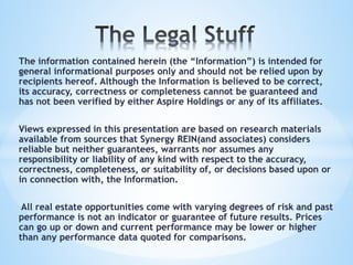 The information contained herein (the “Information”) is intended for
general informational purposes only and should not be relied upon by
recipients hereof. Although the Information is believed to be correct,
its accuracy, correctness or completeness cannot be guaranteed and
has not been verified by either Aspire Holdings or any of its affiliates.
Views expressed in this presentation are based on research materials
available from sources that Synergy REIN(and associates) considers
reliable but neither guarantees, warrants nor assumes any
responsibility or liability of any kind with respect to the accuracy,
correctness, completeness, or suitability of, or decisions based upon or
in connection with, the Information.
All real estate opportunities come with varying degrees of risk and past
performance is not an indicator or guarantee of future results. Prices
can go up or down and current performance may be lower or higher
than any performance data quoted for comparisons.
 