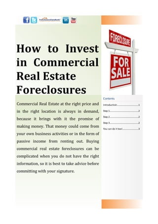 How to Invest
in Commercial
Real Estate
Foreclosures
                                                   Contents
Commercial Real Estate at the right price and      Introduction………………............……1

in the right location is always in demand,         Step 1.............................................…2

                                                   Step 2.............................................…2
because it brings with it the promise of
                                                   Step 3.............................................…2
making money. That money could come from           You can do it too!........................…3

your own business activities or in the form of
passive income from renting out. Buying
commercial real estate foreclosures can be
complicated when you do not have the right
information, so it is best to take advice before
committing with your signature.
 