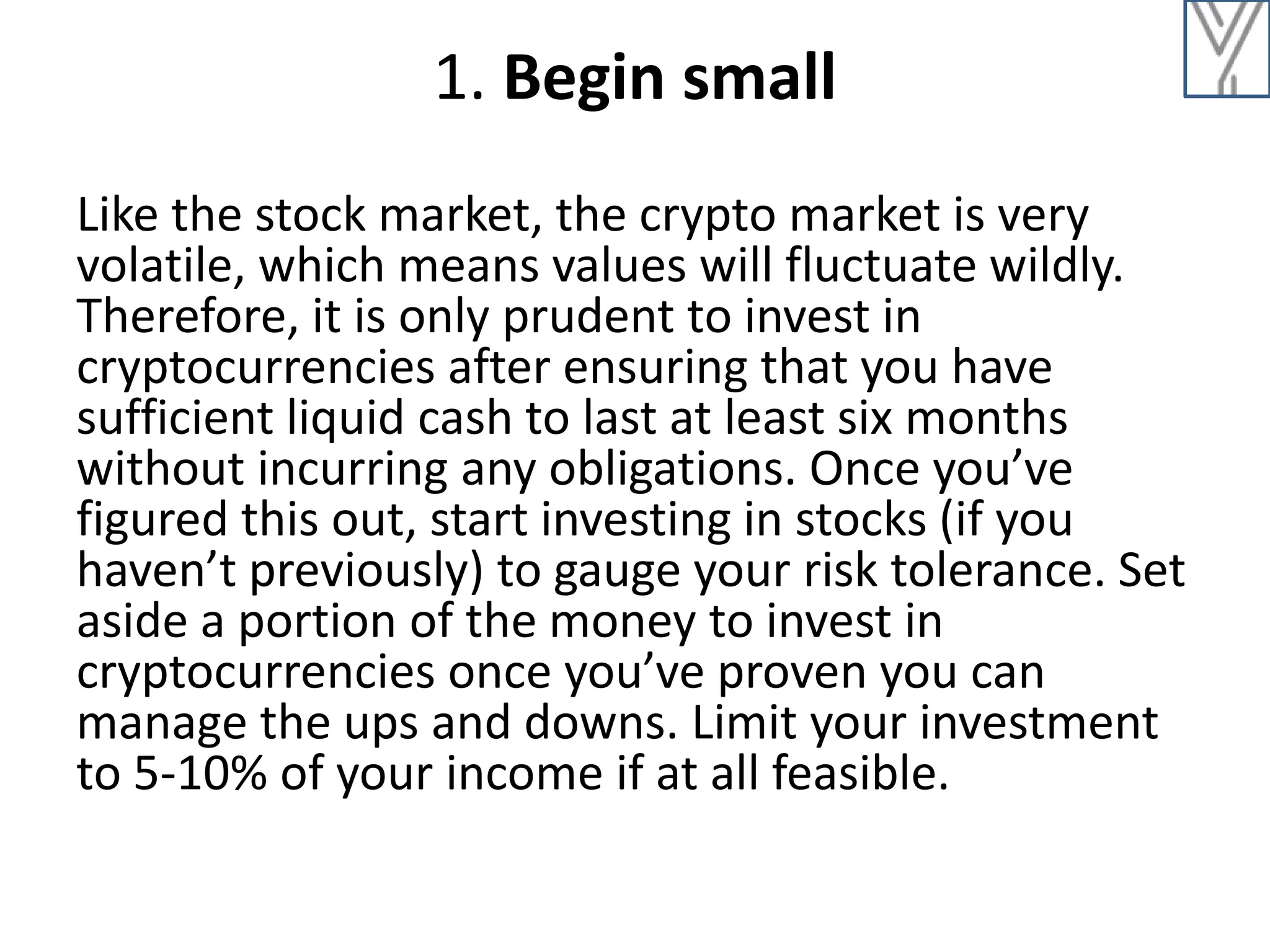 1. Begin small
Like the stock market, the crypto market is very
volatile, which means values will fluctuate wildly.
Therefore, it is only prudent to invest in
cryptocurrencies after ensuring that you have
sufficient liquid cash to last at least six months
without incurring any obligations. Once you’ve
figured this out, start investing in stocks (if you
haven’t previously) to gauge your risk tolerance. Set
aside a portion of the money to invest in
cryptocurrencies once you’ve proven you can
manage the ups and downs. Limit your investment
to 5-10% of your income if at all feasible.
 