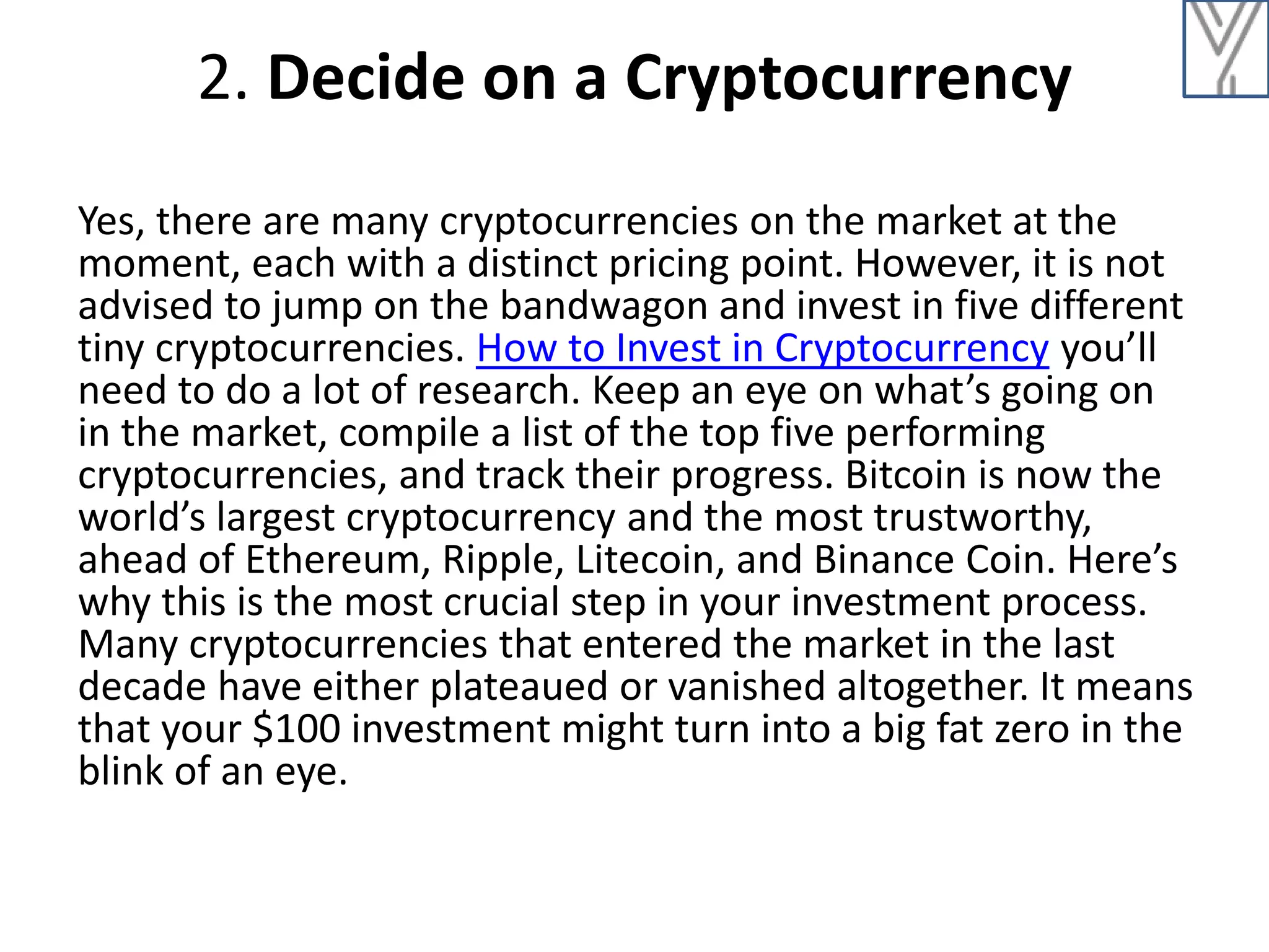 2. Decide on a Cryptocurrency
Yes, there are many cryptocurrencies on the market at the
moment, each with a distinct pricing point. However, it is not
advised to jump on the bandwagon and invest in five different
tiny cryptocurrencies. How to Invest in Cryptocurrency you’ll
need to do a lot of research. Keep an eye on what’s going on
in the market, compile a list of the top five performing
cryptocurrencies, and track their progress. Bitcoin is now the
world’s largest cryptocurrency and the most trustworthy,
ahead of Ethereum, Ripple, Litecoin, and Binance Coin. Here’s
why this is the most crucial step in your investment process.
Many cryptocurrencies that entered the market in the last
decade have either plateaued or vanished altogether. It means
that your $100 investment might turn into a big fat zero in the
blink of an eye.
 