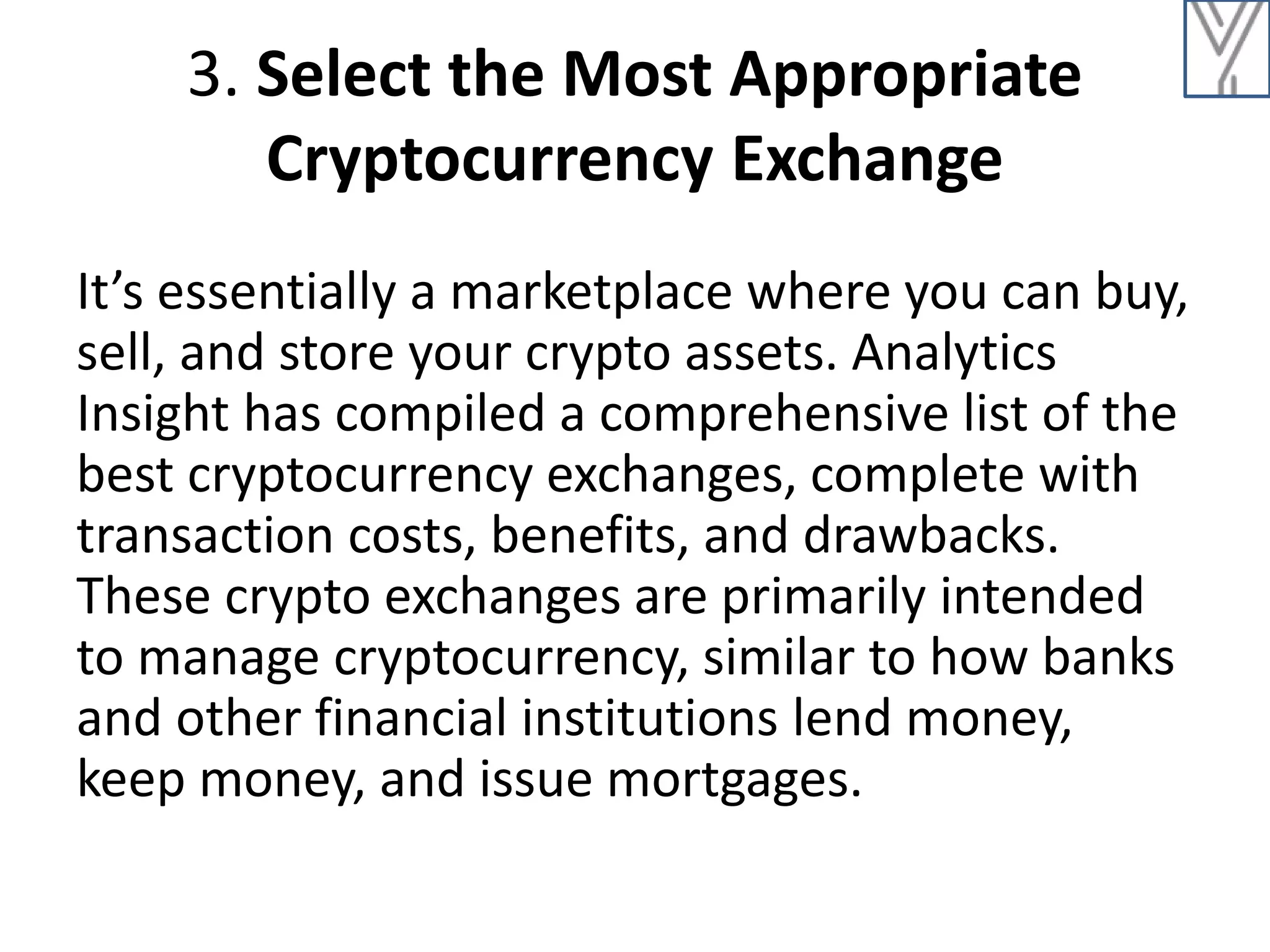 3. Select the Most Appropriate
Cryptocurrency Exchange
It’s essentially a marketplace where you can buy,
sell, and store your crypto assets. Analytics
Insight has compiled a comprehensive list of the
best cryptocurrency exchanges, complete with
transaction costs, benefits, and drawbacks.
These crypto exchanges are primarily intended
to manage cryptocurrency, similar to how banks
and other financial institutions lend money,
keep money, and issue mortgages.
 