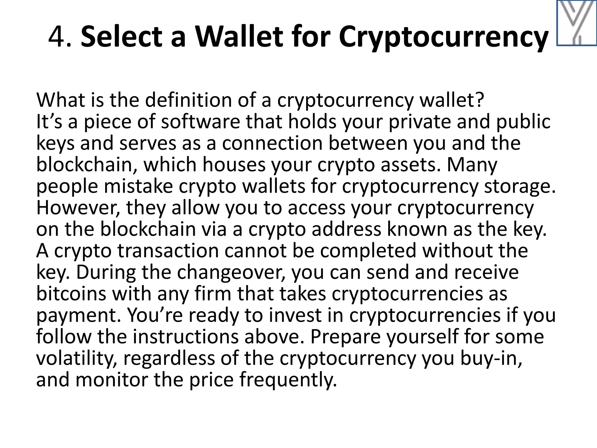 4. Select a Wallet for Cryptocurrency
What is the definition of a cryptocurrency wallet?
It’s a piece of software that holds your private and public
keys and serves as a connection between you and the
blockchain, which houses your crypto assets. Many
people mistake crypto wallets for cryptocurrency storage.
However, they allow you to access your cryptocurrency
on the blockchain via a crypto address known as the key.
A crypto transaction cannot be completed without the
key. During the changeover, you can send and receive
bitcoins with any firm that takes cryptocurrencies as
payment. You’re ready to invest in cryptocurrencies if you
follow the instructions above. Prepare yourself for some
volatility, regardless of the cryptocurrency you buy-in,
and monitor the price frequently.
 