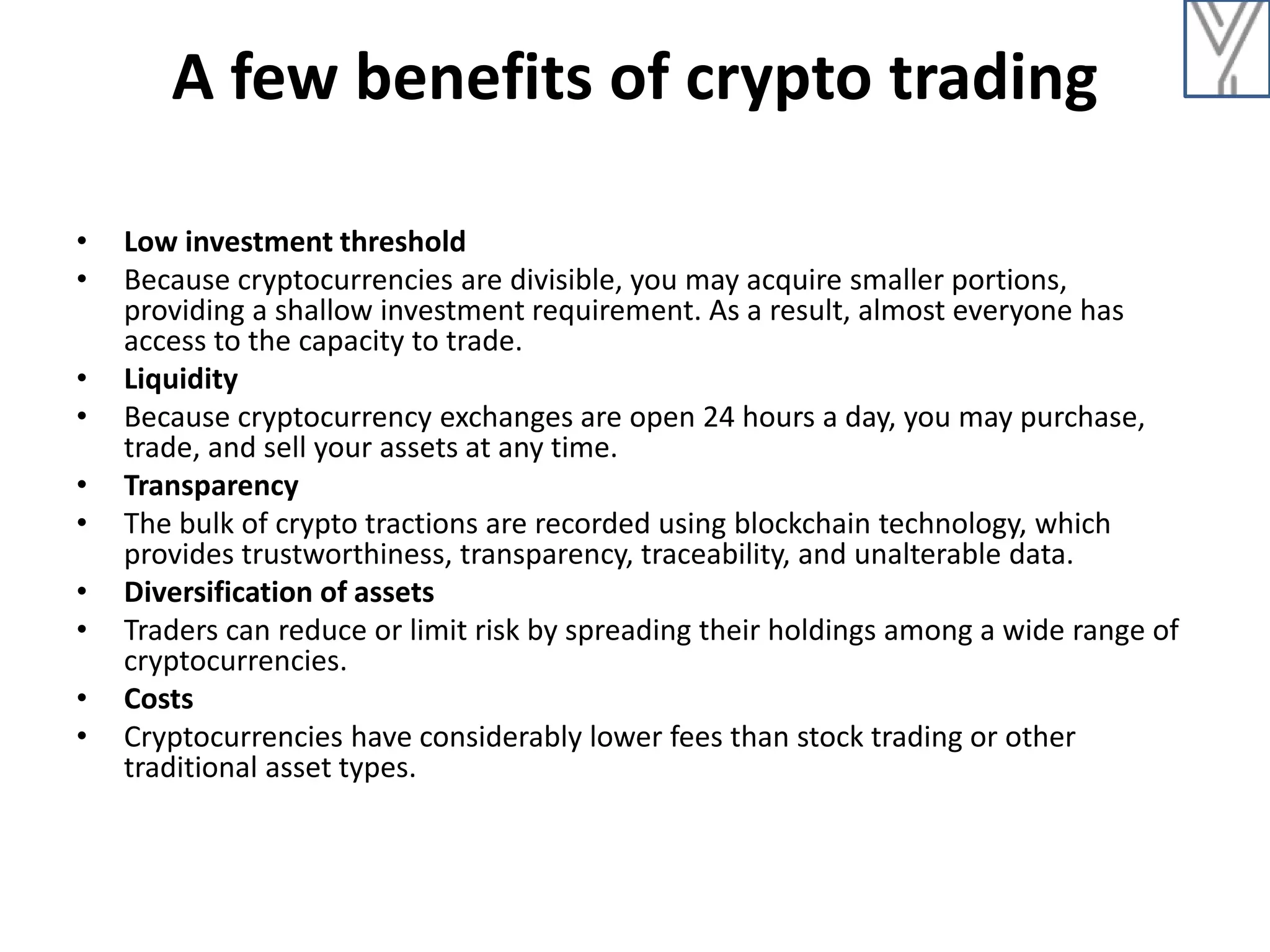 A few benefits of crypto trading
• Low investment threshold
• Because cryptocurrencies are divisible, you may acquire smaller portions,
providing a shallow investment requirement. As a result, almost everyone has
access to the capacity to trade.
• Liquidity
• Because cryptocurrency exchanges are open 24 hours a day, you may purchase,
trade, and sell your assets at any time.
• Transparency
• The bulk of crypto tractions are recorded using blockchain technology, which
provides trustworthiness, transparency, traceability, and unalterable data.
• Diversification of assets
• Traders can reduce or limit risk by spreading their holdings among a wide range of
cryptocurrencies.
• Costs
• Cryptocurrencies have considerably lower fees than stock trading or other
traditional asset types.
 