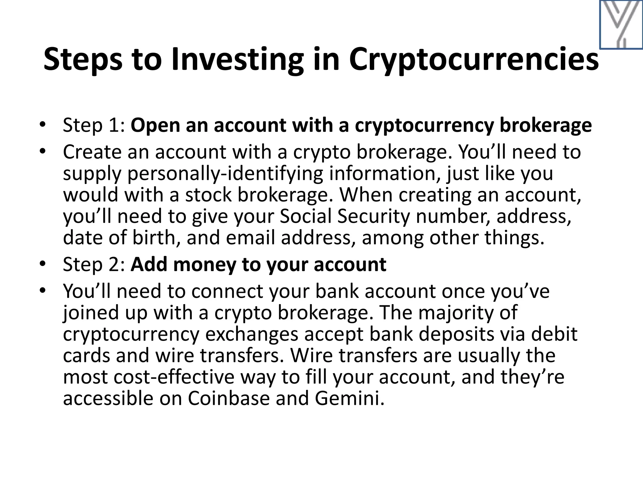 Steps to Investing in Cryptocurrencies
• Step 1: Open an account with a cryptocurrency brokerage
• Create an account with a crypto brokerage. You’ll need to
supply personally-identifying information, just like you
would with a stock brokerage. When creating an account,
you’ll need to give your Social Security number, address,
date of birth, and email address, among other things.
• Step 2: Add money to your account
• You’ll need to connect your bank account once you’ve
joined up with a crypto brokerage. The majority of
cryptocurrency exchanges accept bank deposits via debit
cards and wire transfers. Wire transfers are usually the
most cost-effective way to fill your account, and they’re
accessible on Coinbase and Gemini.
 