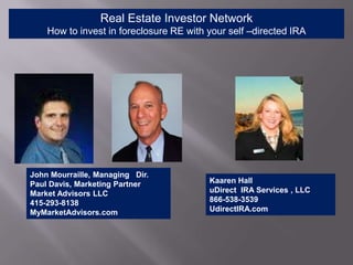 Real Estate Investor Network
    How to invest in foreclosure RE with your self –directed IRA




John Mourraille, Managing Dir.
Paul Davis, Marketing Partner            Kaaren Hall
Market Advisors LLC                      uDirect IRA Services , LLC
415-293-8138                             866-538-3539
MyMarketAdvisors.com                     UdirectIRA.com
 
