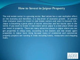 How to Invest in Jaipur Property
The real estate sector is a growing sector. Real estate has a vast multiplier effect
on the economy and therefore, is a big driver of economic growth. At present
time everyone wants to invest in real estate sectors and want to become rich.
Jaipur is becoming a great place of tourist attraction and hot tourist spot in the
world. If you want to invest in real estate sector jaipur is a best place where you
can invest in property. There are many attractive places in jaipur where you can
get properties in cheap rates. According to the dealers and real estate agent
properties in Jaipur have rising because many of residential and commercial
property projects are running in India including hotels, restaurants and shopping
malls.

 