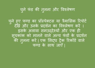 चुिे फं ड की तुलिा और ववश्लेषण
चुिे हुए फण्ड का प्रॉस्पेक्टस या त्रैमाससक ररपोटफ
देखें और उिके प्रदशफि का ववश्लेषण करें ।
इसके अलावा समउद्देश्यों और एक ही
सूचकांक को माििे वाले अन्य फं डों के प्रदशफि
की तुलिा करें | एक ससद्र् ट्रैक ररकॉडफ वाले
फण्ड के साथ जाएँ |
 