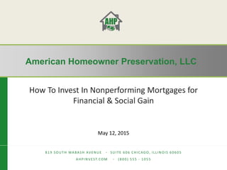 American Homeowner Preservation, LLC
American Homeowner Preservation, LLC
819 SOUTH WABASH AVENUE ∙ SUITE 606 CHICAGO, ILLINOIS 60605
AHPINVEST.COM ∙ (800) 555 - 1055
How To Invest In Nonperforming Mortgages for
Financial & Social Gain
May 12, 2015
 
