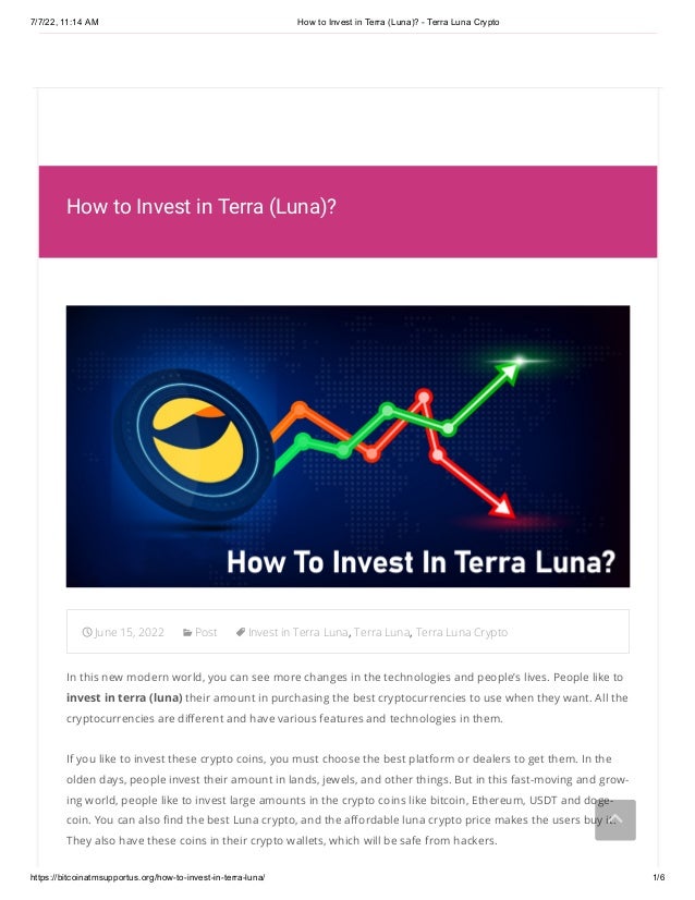 7/7/22, 11:14 AM How to Invest in Terra (Luna)? - Terra Luna Crypto
https://bitcoinatmsupportus.org/how-to-invest-in-terra-luna/ 1/6
  
 1-000-000-0000
How to Invest in Terra (Luna)?
June 15, 2022 Post Invest in Terra Luna, Terra Luna, Terra Luna Crypto
In this new modern world, you can see more changes in the technologies and people’s lives. People like to
invest in terra (luna) their amount in purchasing the best cryptocurrencies to use when they want. All the
cryptocurrencies are different and have various features and technologies in them.
If you like to invest these crypto coins, you must choose the best platform or dealers to get them. In the
olden days, people invest their amount in lands, jewels, and other things. But in this fast-moving and grow-
ing world, people like to invest large amounts in the crypto coins like bitcoin, Ethereum, USDT and doge-
coin. You can also find the best Luna crypto, and the affordable luna crypto price makes the users buy it.
They also have these coins in their crypto wallets, which will be safe from hackers.


 
