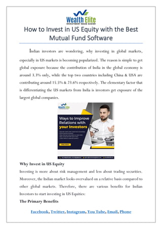 Facebook, Twitter, Instagram, You Tube, Email, Phone
How to Invest in US Equity with the Best
Mutual Fund Software
Indian investors are wondering, why investing in global markets,
especially in US markets is becoming popularized. The reason is simple to get
global exposure because the contribution of India in the global economy is
around 3.3% only, while the top two countries including China & USA are
contributing around 15.5% & 23.6% respectively. The elementary factor that
is differentiating the US markets from India is investors get exposure of the
largest global companies.
Why Invest in US Equity
Investing is more about risk management and less about trading securities.
Moreover, the Indian market looks overvalued on a relative basis compared to
other global markets. Therefore, there are various benefits for Indian
Investors to start investing in US Equities:
The Primary Benefits
 