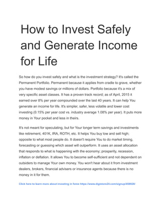 How to Invest Safely
and Generate Income
for Life
So how do you invest safely and what is the investment strategy? It's called the
Permanent Portfolio. Permanent because it applies from cradle to grave, whether
you have modest savings or millions of dollars. Portfolio because it's a mix of
very specific asset classes. It has a proven track record; as of April, 2015 it
earned over 8% per year compounded over the last 40 years. It can help You
generate an income for life. It's simpler, safer, less volatile and lower cost
investing (0.15% per year cost vs. industry average 1.08% per year). It puts more
money in Your pocket and less in theirs.
It's not meant for speculating, but for Your longer term savings and investments
like retirement, 401K, IRA, ROTH, etc. It helps You buy low and sell high;
opposite to what most people do. It doesn't require You to do market timing,
forecasting or guessing which asset will outperform. It uses an asset allocation
that responds to what is happening with the economy; prosperity, recession,
inflation or deflation. It allows You to become self-sufficient and not dependent on
outsiders to manage Your own money. You won't hear about it from investment
dealers, brokers, financial advisers or insurance agents because there is no
money in it for them.
Click here to learn more about investing in forex https://www.digistore24.com/signup/458928/
 