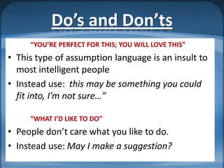 Do’s and Don’ts
     “YOU’RE PERFECT FOR THIS; YOU WILL LOVE THIS”
• This type of assumption language is an insult to
  most intelligent people
• Instead use: this may be something you could
  fit into, I’m not sure…”

     “WHAT I’D LIKE TO DO”
• People don’t care what you like to do.
• Instead use: May I make a suggestion?
 