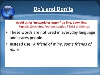 Do’s and Don’ts

     Avoid using “networking jargon” up line, down line,
      Recruit, Overrides, Fearless Leader, TEAM or Mentor.
• These words are not used in everyday language
  and scares people.
• Instead use: A friend of mine, some friends of
  mine.
 