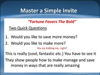 Master a Simple Invite
           “Fortune Favors The Bold”
  Two Quick Questions
1. Would you like to save more money?
2. Would you like to make more?
                   You are kidding me…right?

This is really (cool, fantastic etc.) You have to see it
They show people how to make manage and save
   money in ways that are really amazing
 