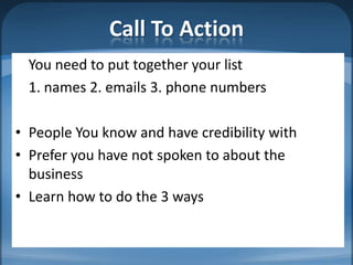 Call To Action
  You need to put together your list
  1. names 2. emails 3. phone numbers

• People You know and have credibility with
• Prefer you have not spoken to about the
  business
• Learn how to do the 3 ways
 