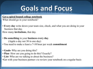 Goals and Focus
Get a spiral bound college notebook
What should go in your notebook?

• Every day write down your team size, check, and what you are doing in your
  business that day.
How many invitations, that day.

• Do something in your business every day.
     (Apple a day not 30 in one day)
• You need to make a least a 7-10 hour per week commitment

• Goals- Why are you doing this?
• Plan- How are you going to do this? Exactly?
• List- Who are we talking to about the business?
•Get with your business partner s to review your notebook on a regular basis
 