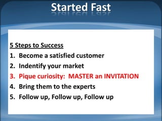 Started Fast


5 Steps to Success
1. Become a satisfied customer
2. Indentify your market
3. Pique curiosity: MASTER an INVITATION
4. Bring them to the experts
5. Follow up, Follow up, Follow up
 