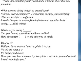 “I ran into something really cool and I’d love to show it to you
sometime.     Master an Invitation
•What are you doing tonight at around 8pm?
•Are you near a computer? I would like to show you something
•Can we meet for…..coffee etc
I would like you to meet a friend of mine and see what he is
doing…….Edify trainer

What are you doing (_____)
Can you free up some time and have coffee?
How about next (____) let me take you to lunch

What is it?
Well you have to see it I can’t explain it to you
No tell me what it is
It’s like a good movie.
Have you ever had someone try to explain a movie to you and ruin it?
I won’t ruin it for you.”
 