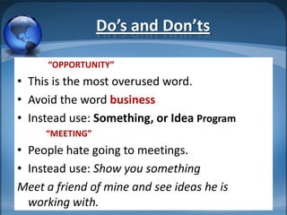 Do’s and Don’ts

     “OPPORTUNITY”
• This is the most overused word.
• Avoid the word business
• Instead use: Something, or Idea Program
     “MEETING”
• People hate going to meetings.
• Instead use: Show you something
Meet a friend of mine and see ideas he is
  working with.
 