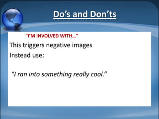 Do’s and Don’ts

     “I’M INVOLVED WITH…”
This triggers negative images
Instead use:

“I ran into something really cool.”
 