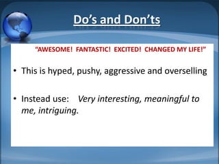 Do’s and Don’ts

     “AWESOME! FANTASTIC! EXCITED! CHANGED MY LIFE!”


• This is hyped, pushy, aggressive and overselling

• Instead use: Very interesting, meaningful to
  me, intriguing.
 