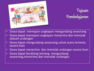 • Siswa dapat merespon ungkapan mengundang seseorang
• Siswa dapat merespon ungkapan menerima dan menolak
sebuah undangan
• Siswa dapat mengundang seseorang untuk acara tertentu
secara lisan
• Siswa dapat menerima dan menolak undangan secara lisan
• Siswa dapat berdialog tentang mengundang
seseorang,menerima dan menolak undangan
 
