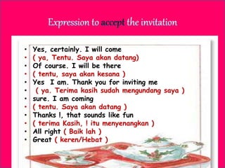 • Yes, certainly. I will come
• ( ya, Tentu. Saya akan datang)
• Of course. I will be there
• ( tentu, saya akan kesana )
• Yes I am. Thank you for inviting me
• ( ya. Terima kasih sudah mengundang saya )
• sure. I am coming
• ( tentu. Saya akan datang )
• Thanks !, that sounds like fun
• ( terima Kasih, ! itu menyenangkan )
• All right ( Baik lah )
• Great ( keren/Hebat )
 