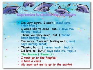 • I’m very sorry. I can’t ( maaf saya
tidak bisa )
• I would like to come, but… ( saya mau
datang, tapi…)
• Thank you very much, but…( terima
kasih banyak, tapi…)
• I’m sorry. I am not feeling well ( maaf
saya kurang sehat)
• Thanks, but…. ( terima kasih, tapi..)
• I’d love to. But…( saya suka itu, tapi…)
• The Reason ( Alasan ) :
- I must go to the hospital
- I have a class
- My mom ask me to go to the market
 