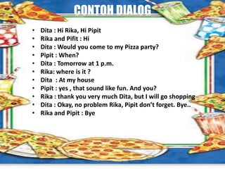 CONTOH DIALOG
• Dita : Hi Rika, Hi Pipit
• Rika and Pifit : Hi
• Dita : Would you come to my Pizza party?
• Pipit : When?
• Dita : Tomorrow at 1 p.m.
• Rika: where is it ?
• Dita : At my house
• Pipit : yes , that sound like fun. And you?
• Rika : thank you very much Dita, but I will go shopping
• Dita : Okay, no problem Rika, Pipit don’t forget. Bye..
• Rika and Pipit : Bye
 
