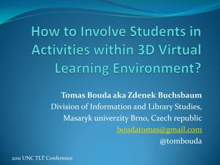 How to Involve Students in Activities within 3D Virtual Learning Environment? Tomas Bouda aka Zdenek Buchsbaum Division of Information and Library Studies,  Masaryk univerzity Brno, Czechrepublic boudatomas@gmail.com @tombouda 2011 UNC TLT Conference 